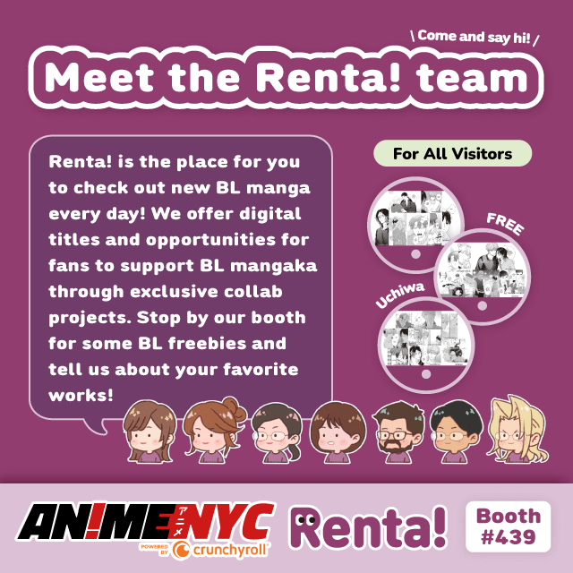 Renta! is the place to check out new BL manga every day! We offer digital titles and opportunities for fans to support BL mangaka through exclusive collab projects. Stop by our booth for some BL freebies and tell us about your favorite works!
